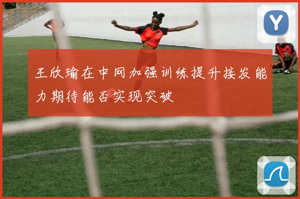王欣瑜在中网加强训练提升接发能力期待能否实现突破