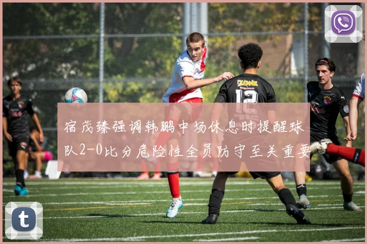 宿茂臻强调韩鹏中场休息时提醒球队2-0比分危险性全员防守至关重要