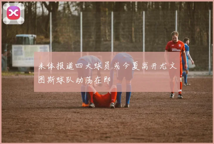 米体报道四大球员或今夏离开尤文图斯球队动荡在即