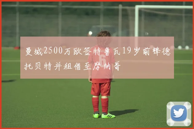 曼城2500万欧签特鲁瓦19岁前锋德托贝特并租借至摩纳哥