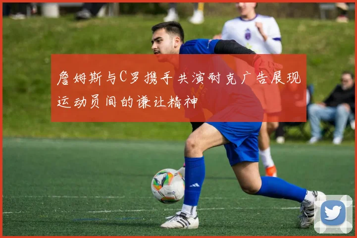 詹姆斯与C罗携手共演耐克广告展现运动员间的谦让精神