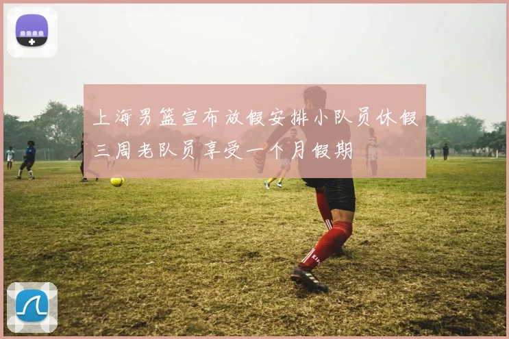 上海男篮宣布放假安排小队员休假三周老队员享受一个月假期