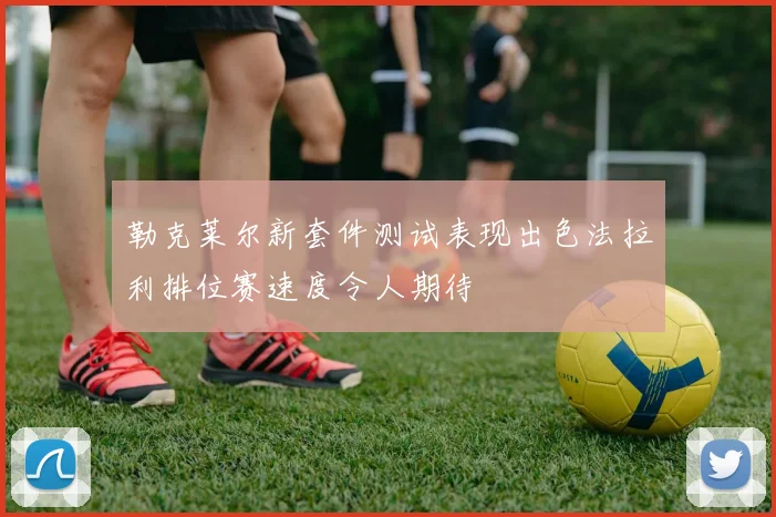 勒克莱尔新套件测试表现出色法拉利排位赛速度令人期待