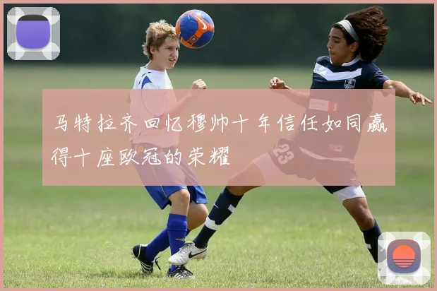 马特拉齐回忆穆帅十年信任如同赢得十座欧冠的荣耀