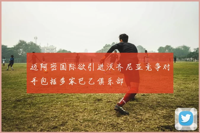 迈阿密国际欲引进沃齐尼亚竞争对手包括多家巴乙俱乐部