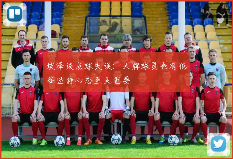 埃泽谈点球失误：大牌球员也有低谷坚持心态至关重要