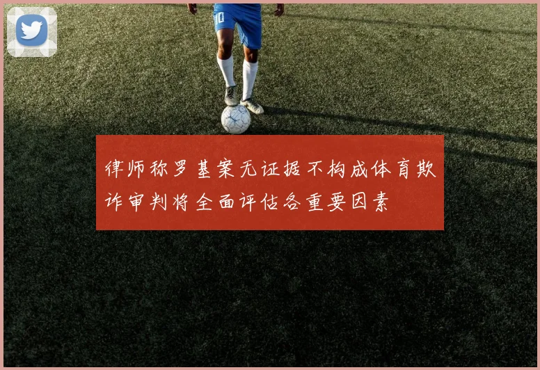 律师称罗基案无证据不构成体育欺诈审判将全面评估各重要因素