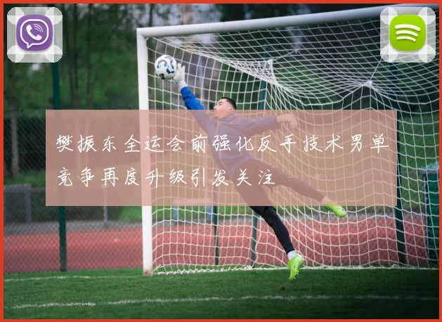 樊振东全运会前强化反手技术男单竞争再度升级引发关注