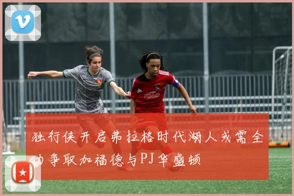 独行侠开启弗拉格时代湖人或需全力争取加福德与PJ华盛顿