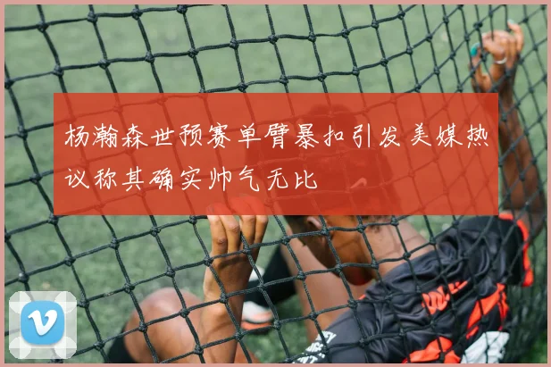 杨瀚森世预赛单臂暴扣引发美媒热议称其确实帅气无比
