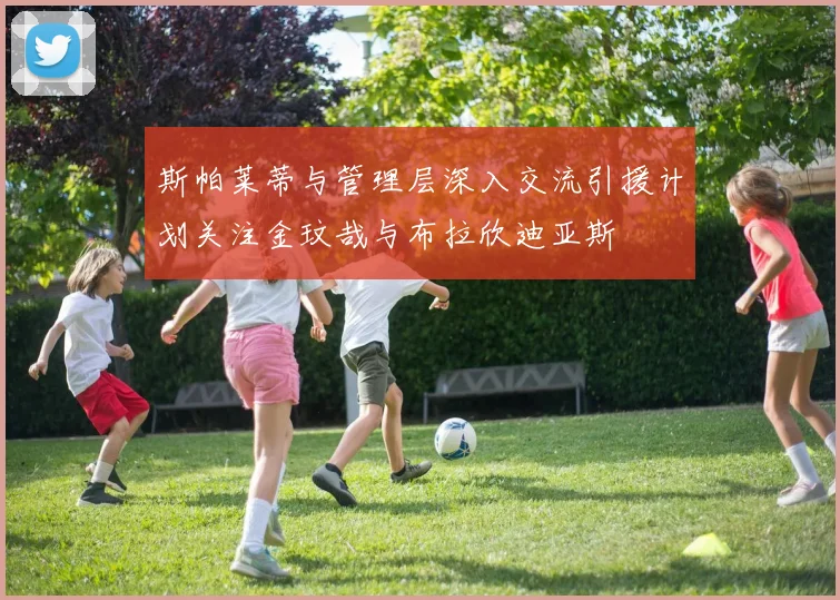 斯帕莱蒂与管理层深入交流引援计划关注金玟哉与布拉欣迪亚斯