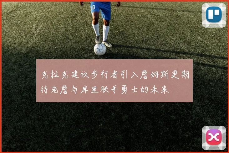 克拉克建议步行者引入詹姆斯更期待老詹与库里联手勇士的未来