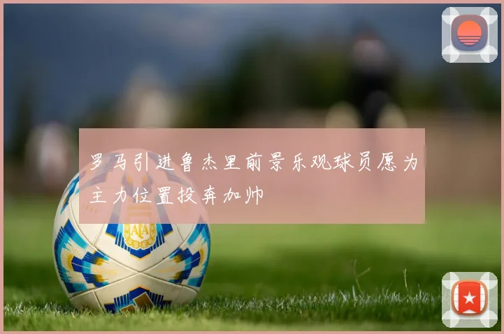 罗马引进鲁杰里前景乐观球员愿为主力位置投奔加帅