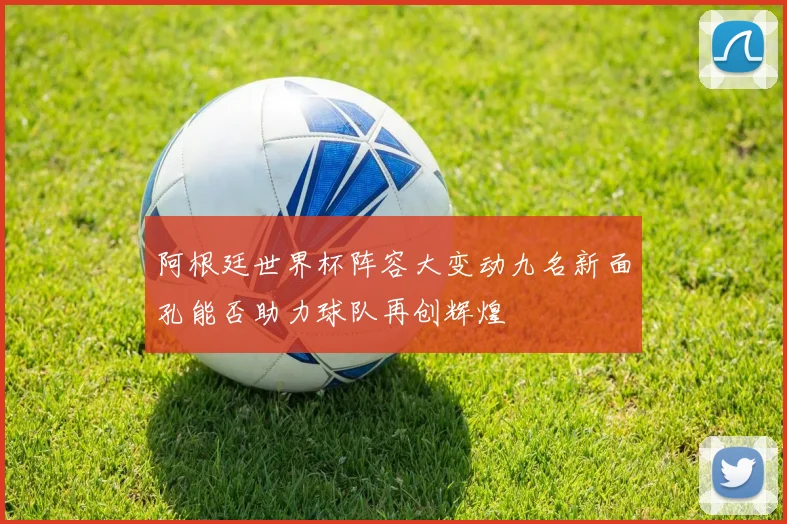 阿根廷世界杯阵容大变动九名新面孔能否助力球队再创辉煌