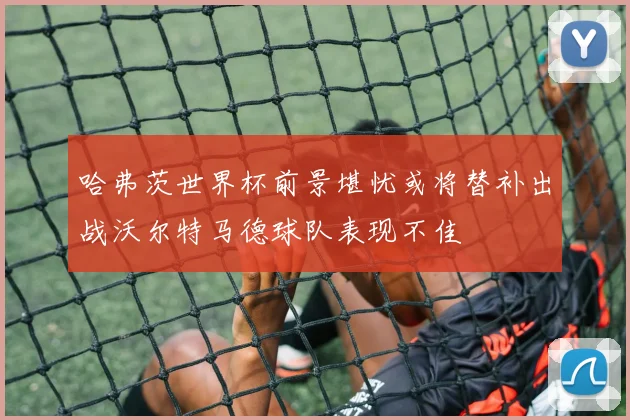 哈弗茨世界杯前景堪忧或将替补出战沃尔特马德球队表现不佳