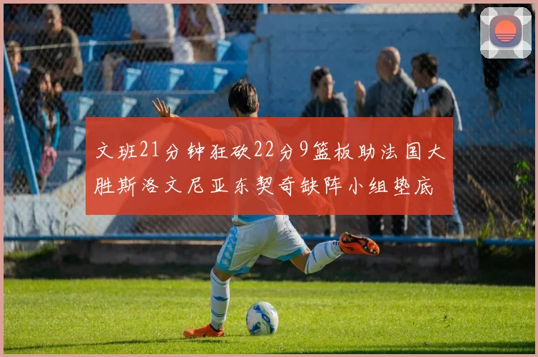 文班21分钟狂砍22分9篮板助法国大胜斯洛文尼亚东契奇缺阵小组垫底