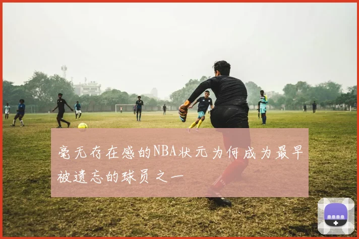 毫无存在感的NBA状元为何成为最早被遗忘的球员之一