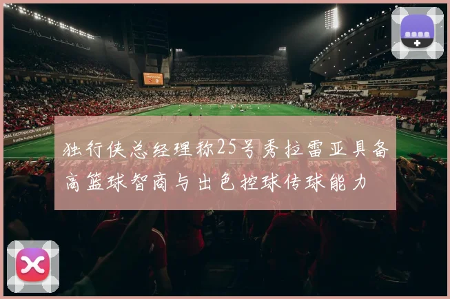 独行侠总经理称25号秀拉雷亚具备高篮球智商与出色控球传球能力