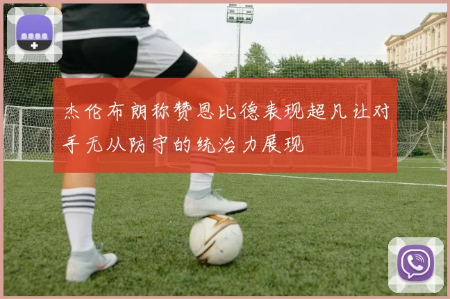 杰伦布朗称赞恩比德表现超凡让对手无从防守的统治力展现