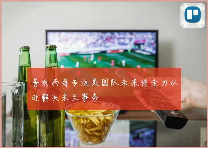 普利西奇专注美国队未来将全力以赴解决米兰事务
