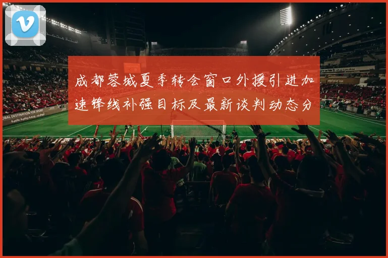 成都蓉城夏季转会窗口外援引进加速锋线补强目标及最新谈判动态分析