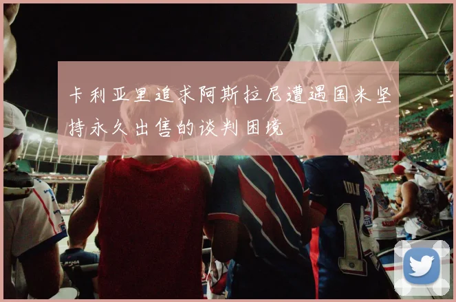 卡利亚里追求阿斯拉尼遭遇国米坚持永久出售的谈判困境