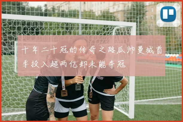十年二十冠的传奇之路瓜帅曼城首季投入超两亿却未能夺冠
