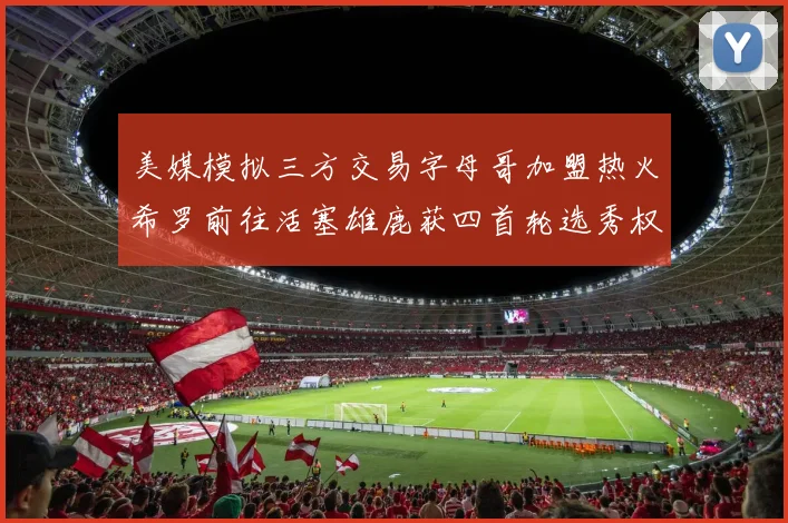 美媒模拟三方交易字母哥加盟热火希罗前往活塞雄鹿获四首轮选秀权与两次互换权
