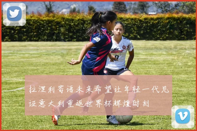 拉涅利寄语未来希望让年轻一代见证意大利重返世界杯辉煌时刻