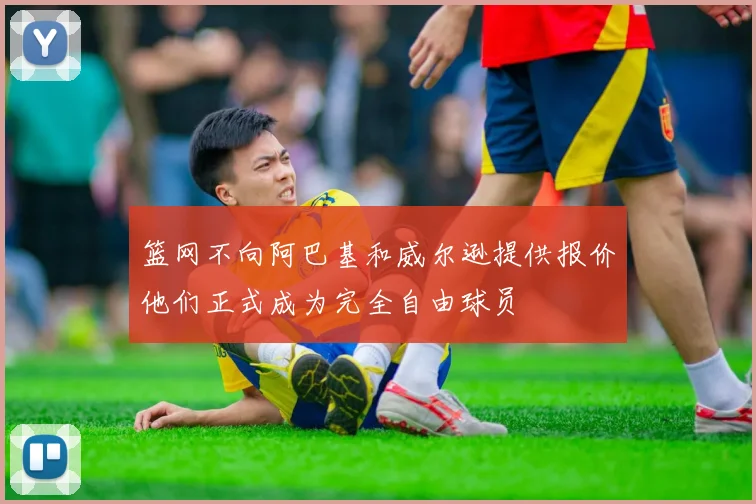 篮网不向阿巴基和威尔逊提供报价他们正式成为完全自由球员