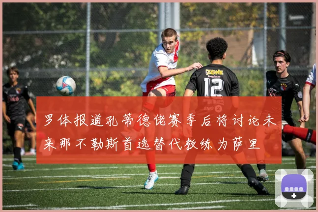 罗体报道孔蒂德佬赛季后将讨论未来那不勒斯首选替代教练为萨里