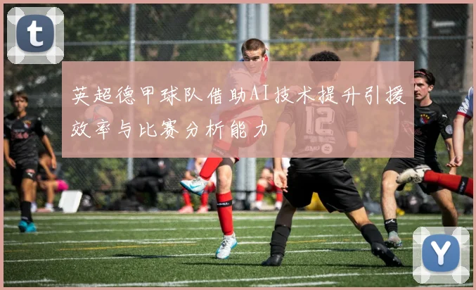 英超德甲球队借助AI技术提升引援效率与比赛分析能力