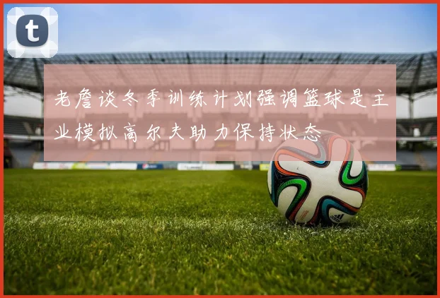 老詹谈冬季训练计划强调篮球是主业模拟高尔夫助力保持状态