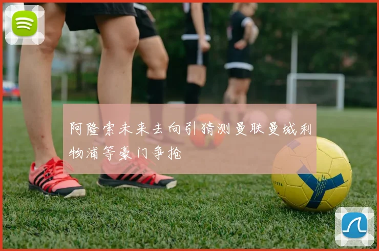 阿隆索未来去向引猜测曼联曼城利物浦等豪门争抢
