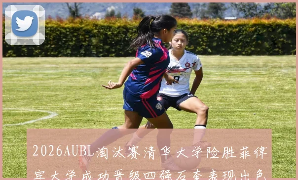 2026AUBL淘汰赛清华大学险胜菲律宾大学成功晋级四强石奎表现出色贡献26分5篮板6助攻